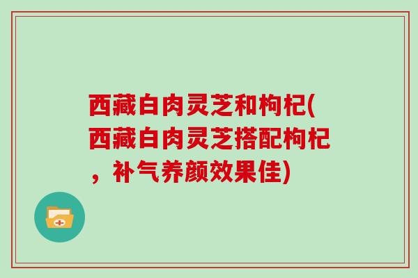 西藏白肉灵芝和枸杞(西藏白肉灵芝搭配枸杞,补气养颜效果佳)