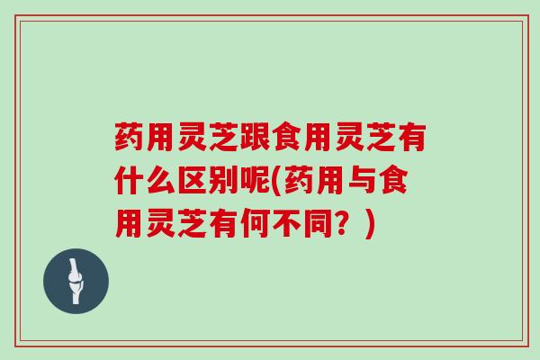 药用灵芝跟食用灵芝有什么区别呢(药用与食用灵芝有何不同?)