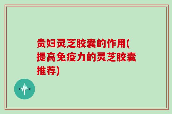 贵妇灵芝胶囊的作用(提高免疫力的灵芝胶囊推荐)