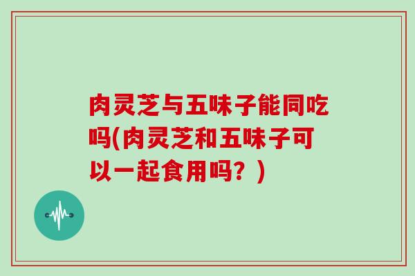 肉灵芝与五味子能同吃吗(肉灵芝和五味子可以一起食用吗?)