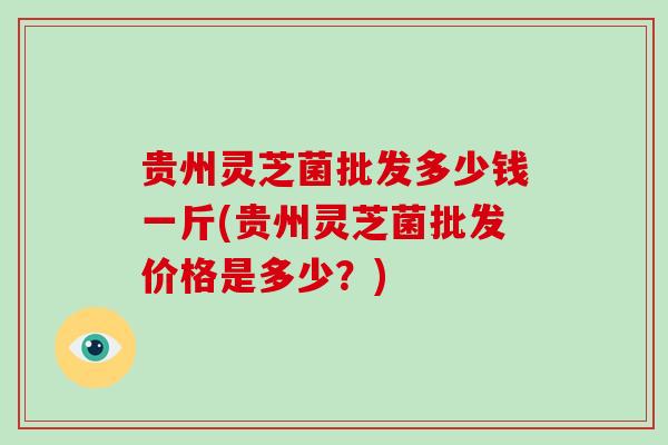 贵州灵芝菌批发多少钱一斤(贵州灵芝菌批发价格是多少?)