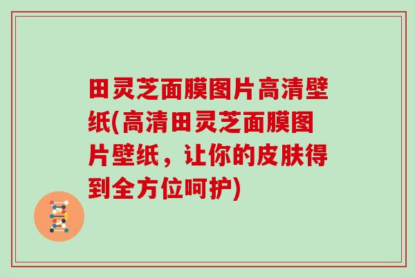田灵芝面膜图片高清壁纸(高清田灵芝面膜图片壁纸,让你的皮肤得到全方位呵护)