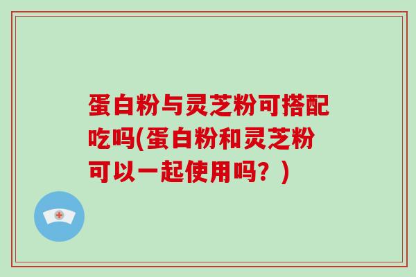 蛋白粉与灵芝粉可搭配吃吗(蛋白粉和灵芝粉可以一起使用吗？)