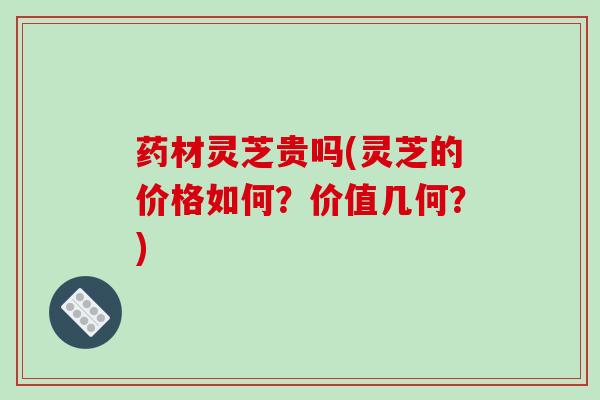 药材灵芝贵吗(灵芝的价格如何?价值几何?)
