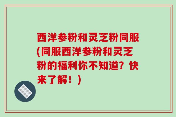 西洋参粉和灵芝粉同服(同服西洋参粉和灵芝粉的福利你不知道？快来了解！)