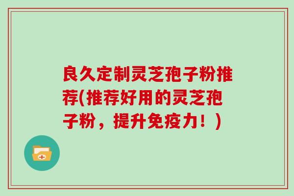 良久定制灵芝孢子粉推荐(推荐好用的灵芝孢子粉,提升免疫力!)