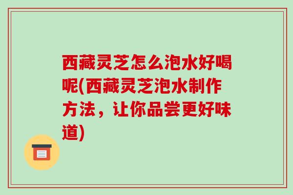 西藏灵芝怎么泡水好喝呢(西藏灵芝泡水制作方法,让你品尝更好味道)