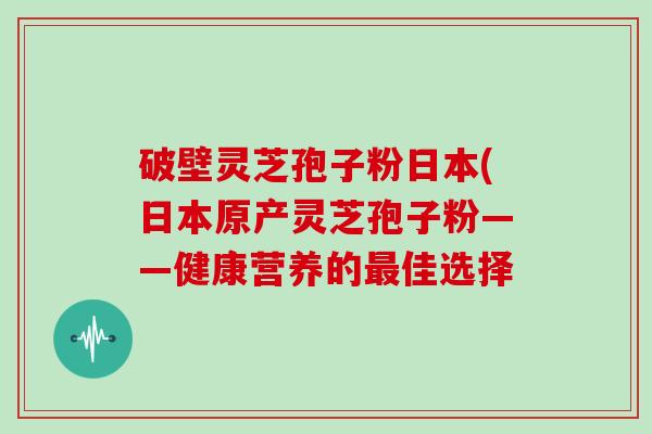 破壁灵芝孢子粉日本(日本原产灵芝孢子粉——健康营养的最佳选择