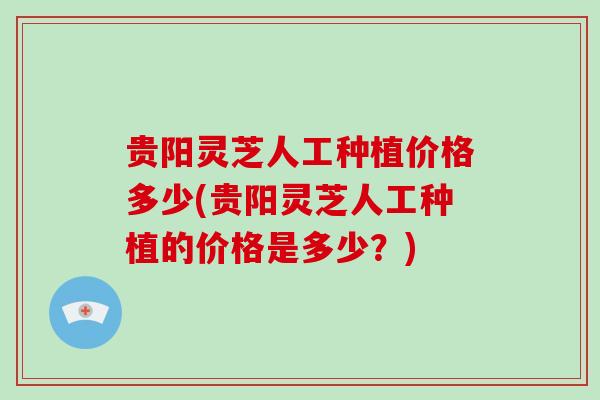 贵阳灵芝人工种植价格多少(贵阳灵芝人工种植的价格是多少?)