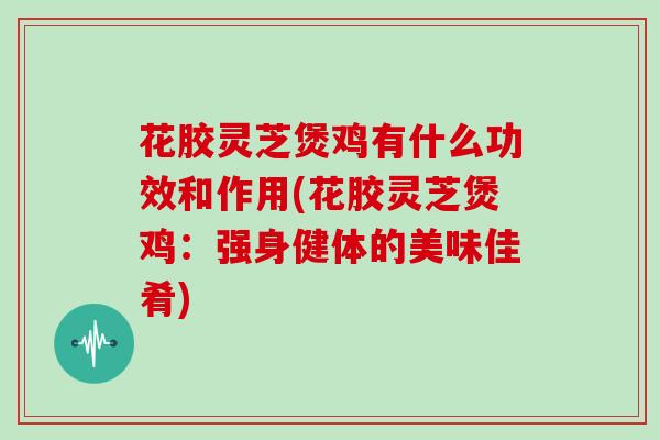 花胶灵芝煲鸡有什么功效和作用(花胶灵芝煲鸡:强身健体的美味佳肴)