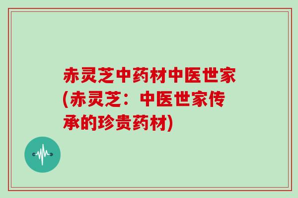 赤灵芝中药材中医世家(赤灵芝：中医世家传承的珍贵药材)