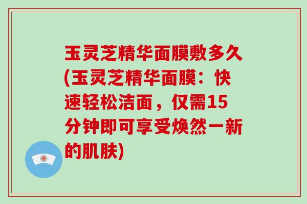 玉灵芝精华面膜敷多久(玉灵芝精华面膜:快速轻松洁面,仅需15分钟即可享受焕然一新的肌肤)