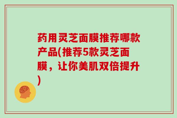 药用灵芝面膜推荐哪款产品(推荐5款灵芝面膜,让你美肌双倍提升)