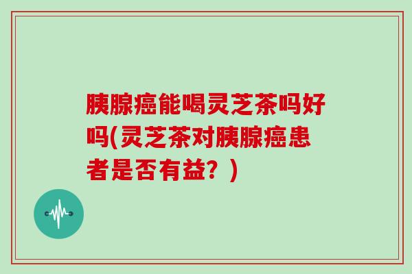 胰腺癌能喝灵芝茶吗好吗(灵芝茶对胰腺癌患者是否有益?)