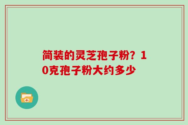简装的灵芝孢子粉?10克孢子粉大约多少