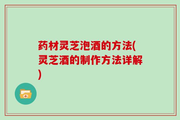 药材灵芝泡酒的方法(灵芝酒的制作方法详解)