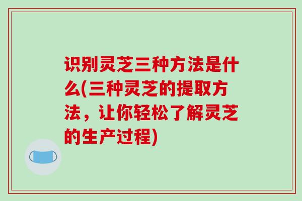 识别灵芝三种方法是什么(三种灵芝的提取方法,让你轻松了解灵芝的生产过程)