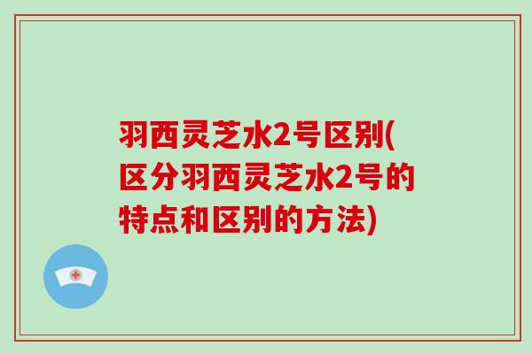 羽西灵芝水2号区别(区分羽西灵芝水2号的特点和区别的方法)