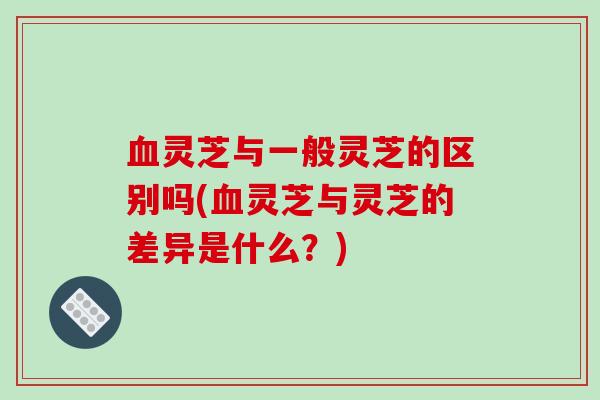 血灵芝与一般灵芝的区别吗(血灵芝与灵芝的差异是什么？)