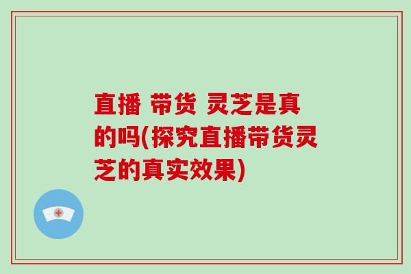 直播 带货 灵芝是真的吗(探究直播带货灵芝的真实效果)