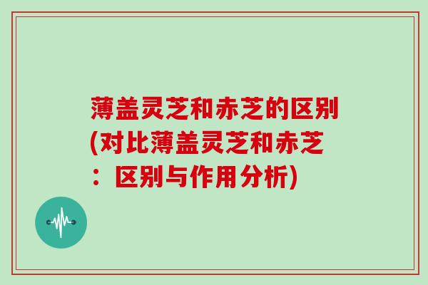 薄盖灵芝和赤芝的区别(对比薄盖灵芝和赤芝：区别与作用分析)