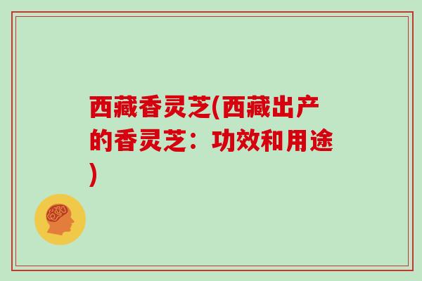 西藏香灵芝(西藏出产的香灵芝：功效和用途)
