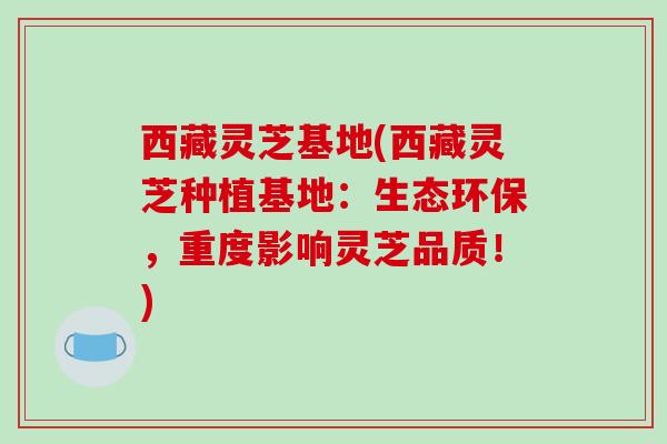 西藏灵芝基地(西藏灵芝种植基地：生态环保，重度影响灵芝品质！)