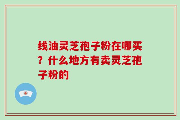 线油灵芝孢子粉在哪买?什么地方有卖灵芝孢子粉的