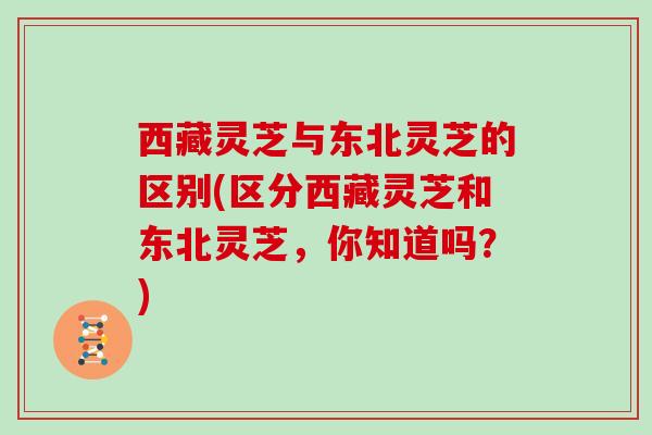 西藏灵芝与东北灵芝的区别(区分西藏灵芝和东北灵芝,你知道吗?)