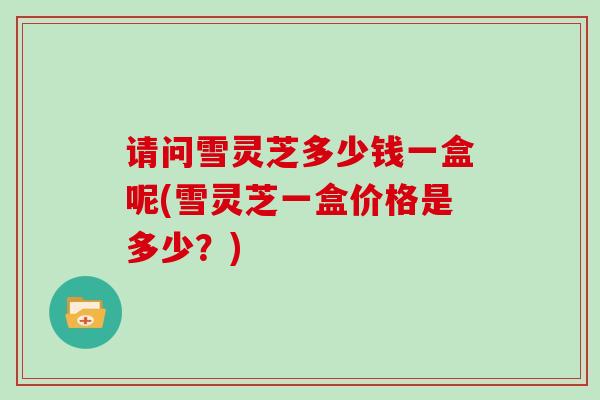 请问雪灵芝多少钱一盒呢(雪灵芝一盒价格是多少？)