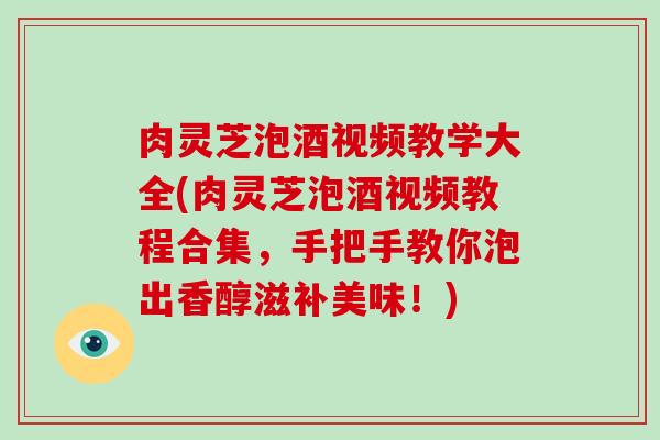 肉灵芝泡酒视频教学大全(肉灵芝泡酒视频教程合集，手把手教你泡出香醇滋补美味！)