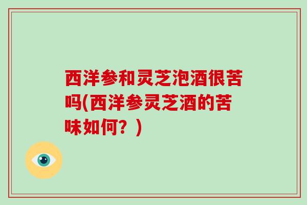 西洋参和灵芝泡酒很苦吗(西洋参灵芝酒的苦味如何?)