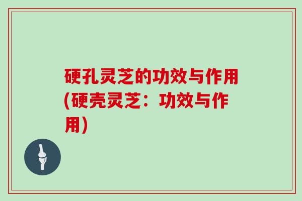 硬孔灵芝的功效与作用(硬壳灵芝:功效与作用)