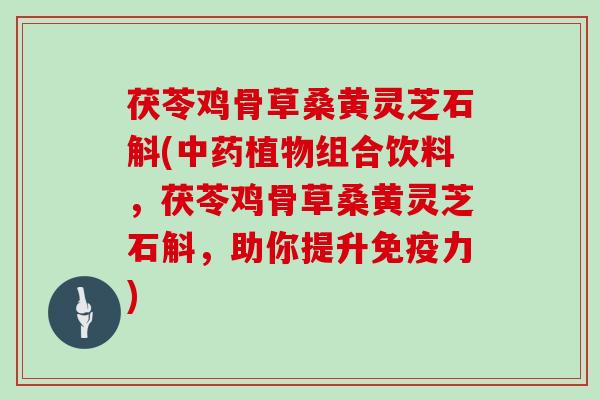 茯苓鸡骨草桑黄灵芝石斛(中药植物组合饮料,茯苓鸡骨草桑黄灵芝石斛,助你提升免疫力)