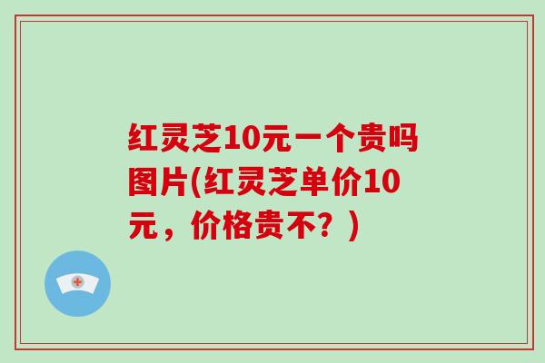 红灵芝10元一个贵吗图片(红灵芝单价10元,价格贵不?)