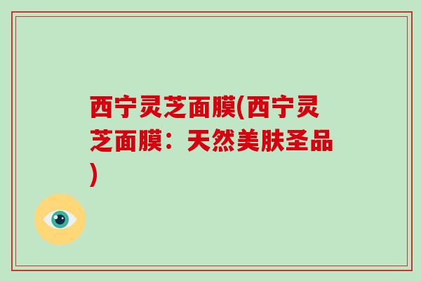 西宁灵芝面膜(西宁灵芝面膜：天然美肤圣品)