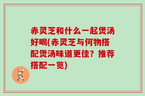 赤灵芝和什么一起煲汤好喝(赤灵芝与何物搭配煲汤味道更佳?推荐搭配一览)