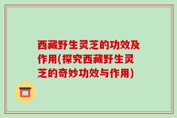 西藏野生灵芝的功效及作用(探究西藏野生灵芝的奇妙功效与作用)