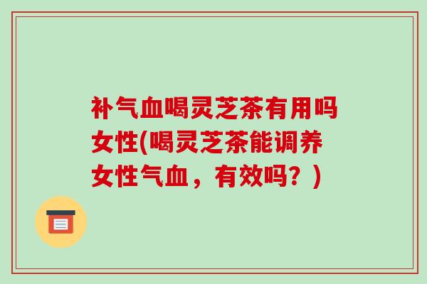 补气血喝灵芝茶有用吗女性(喝灵芝茶能调养女性气血，有效吗？)