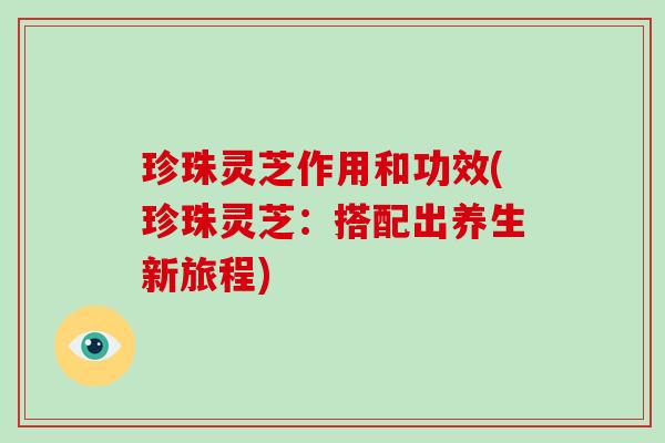 珍珠灵芝作用和功效(珍珠灵芝:搭配出养生新旅程)
