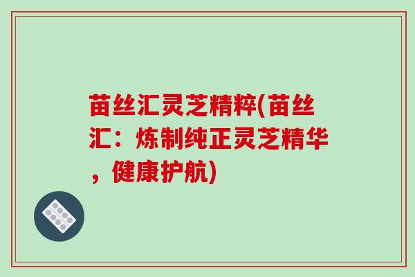 苗丝汇灵芝精粹(苗丝汇:炼制纯正灵芝精华,健康护航)