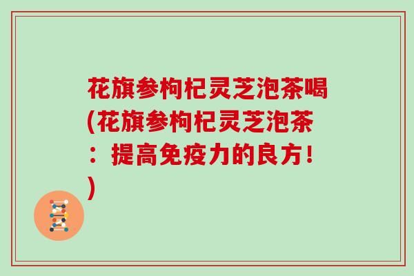 花旗参枸杞灵芝泡茶喝(花旗参枸杞灵芝泡茶:提高免疫力的良方!)