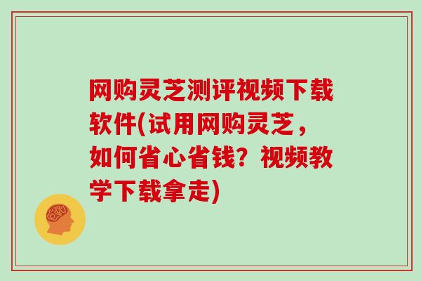 网购灵芝测评视频下载软件(试用网购灵芝,如何省心省钱?视频教学下载拿走)