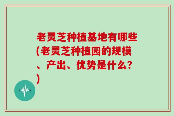 老灵芝种植基地有哪些(老灵芝种植园的规模、产出、优势是什么？)