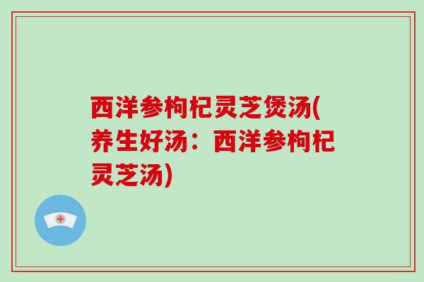 西洋参枸杞灵芝煲汤(养生好汤：西洋参枸杞灵芝汤)
