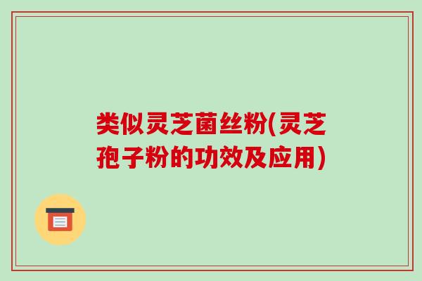 类似灵芝菌丝粉(灵芝孢子粉的功效及应用)