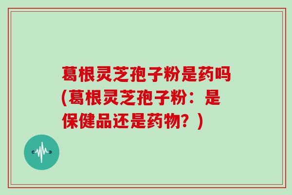 葛根灵芝孢子粉是药吗(葛根灵芝孢子粉：是保健品还是药物？)