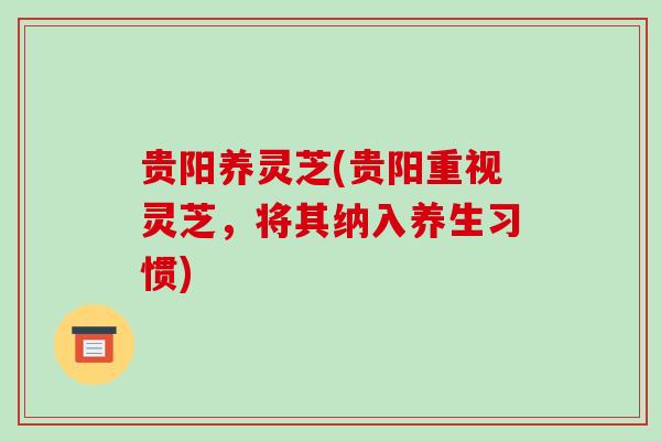 贵阳养灵芝(贵阳重视灵芝，将其纳入养生习惯)