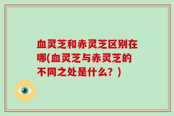 血灵芝和赤灵芝区别在哪(血灵芝与赤灵芝的不同之处是什么？)