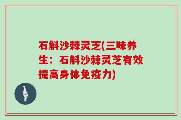 石斛沙棘灵芝(三味养生：石斛沙棘灵芝有效提高身体免疫力)